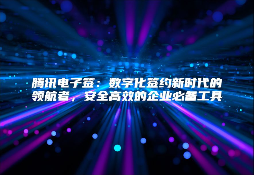腾讯电子签：数字化签约新时代的领航者，安全高效的企业必备工具