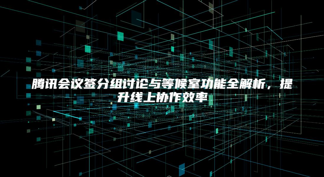 腾讯会议签分组讨论与等候室功能全解析，提升线上协作效率