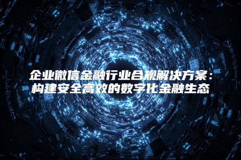 企业微信金融行业合规解决方案：构建安全高效的数字化金融生态