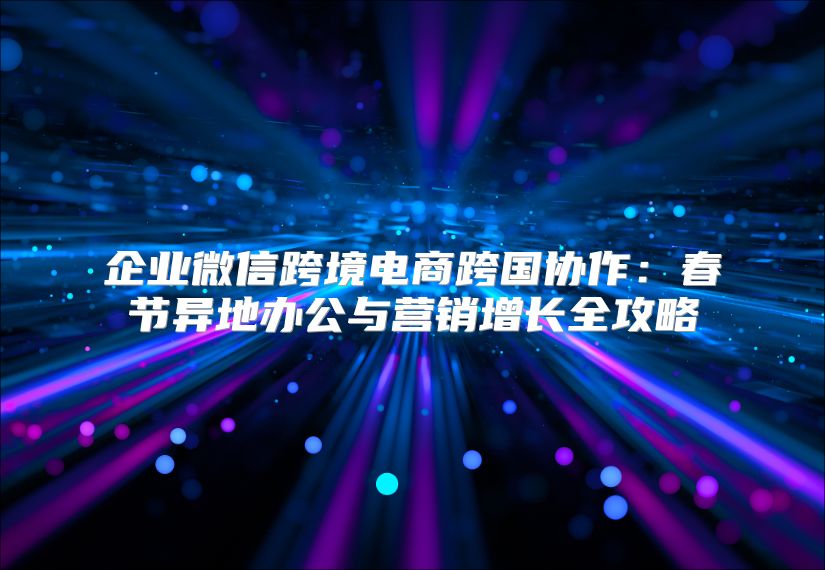 企业微信跨境电商跨国协作：春节异地办公与营销增长全攻略