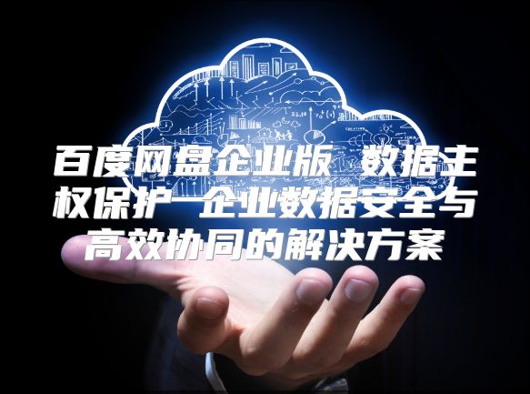 百度网盘企业版 数据主权?；?企业数据安全与高效协同的解决方案