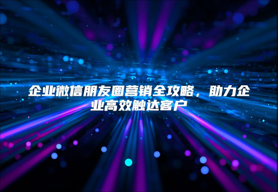 企业微信朋友圈营销全攻略，助力企业高效触达客户