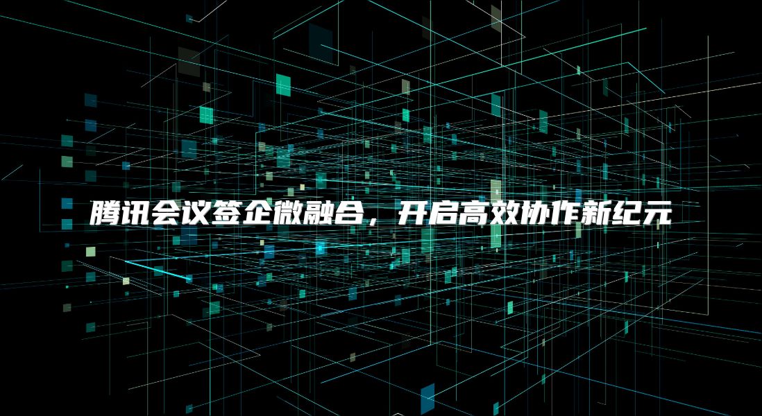 腾讯会议签企微融合，开启高效协作新纪元