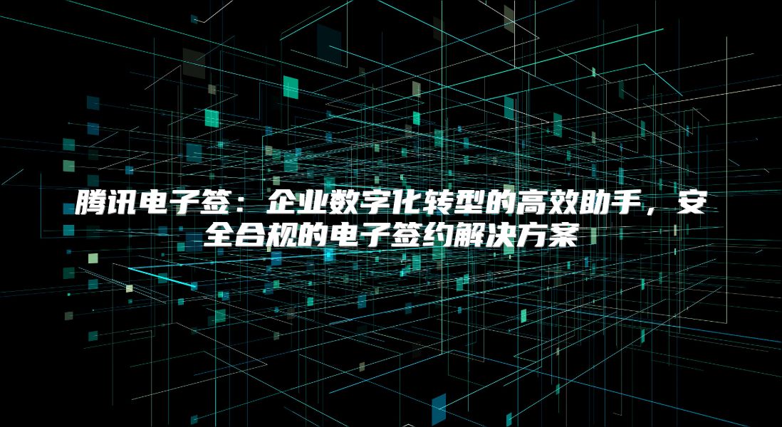 腾讯电子签：企业数字化转型的高效助手，安全合规的电子签约解决方案