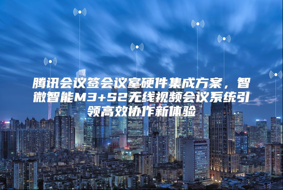 腾讯会议签会议室硬件集成方案，智微智能M3+S2无线视频会议系统引领高效协作新体验