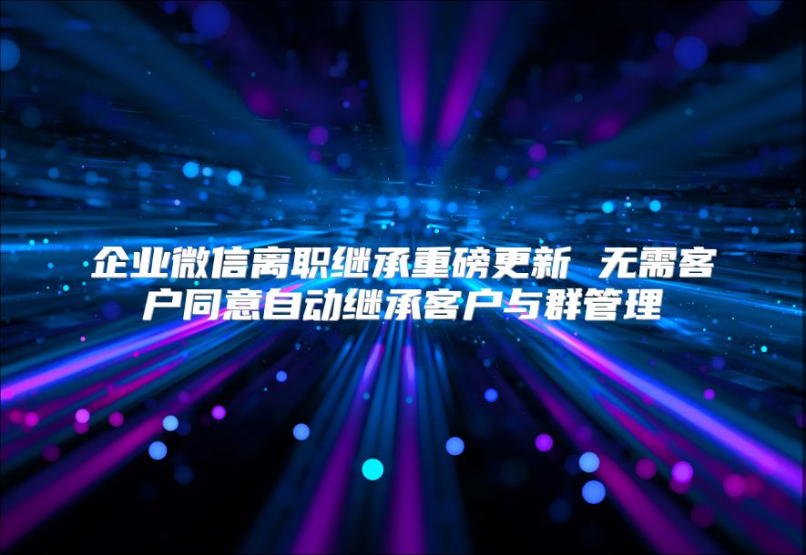 企业微信离职继承重磅更新 无需客户同意自动继承客户与群管理