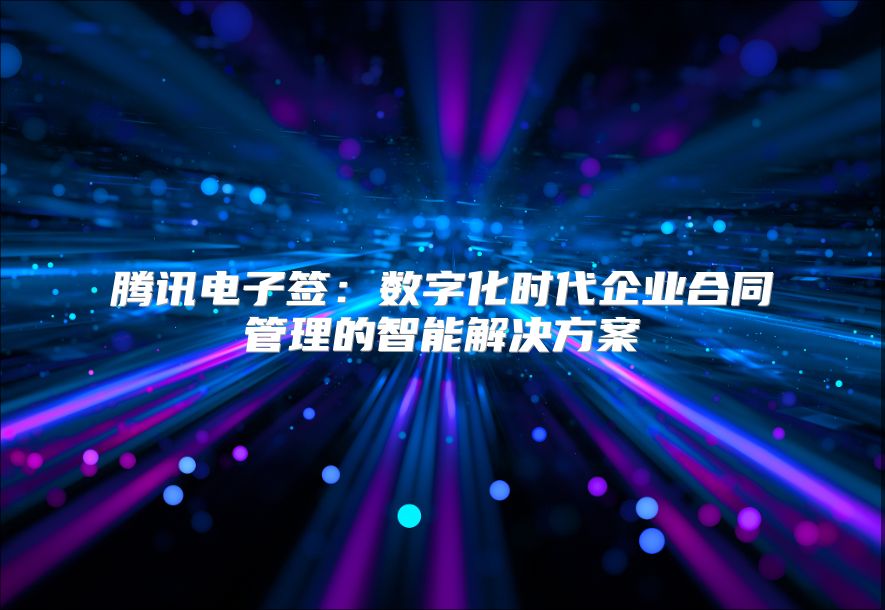 腾讯电子签：数字化时代企业合同管理的智能解决方案