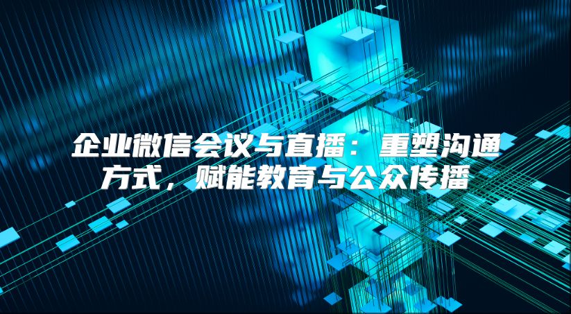 企业微信会议与直播：重塑沟通方式，赋能教育与公众传播