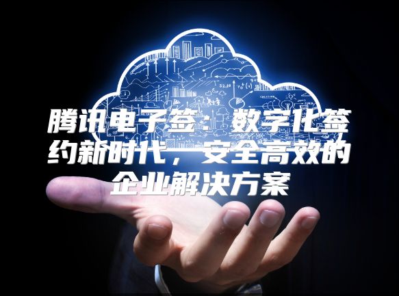 腾讯电子签：数字化签约新时代，安全高效的企业解决方案