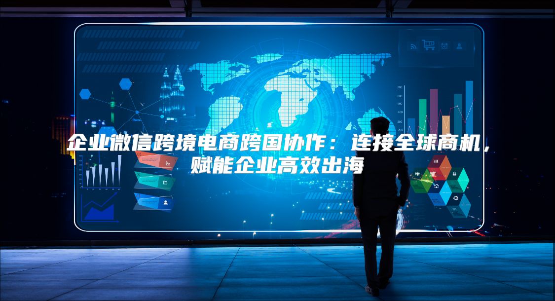 企业微信跨境电商跨国协作：连接全球商机，赋能企业高效出海