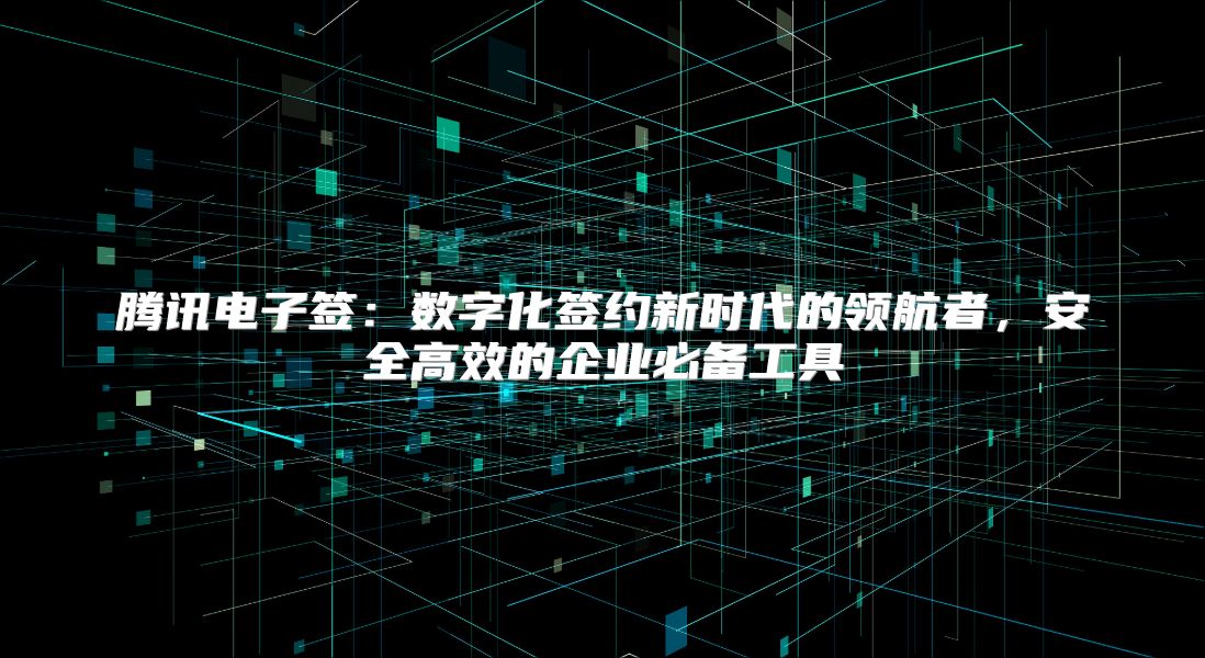 腾讯电子签：数字化签约新时代的领航者，安全高效的企业必备工具