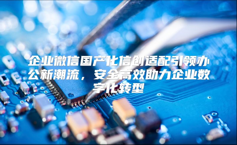 企业微信国产化信创适配引领办公新潮流，安全高效助力企业数字化转型