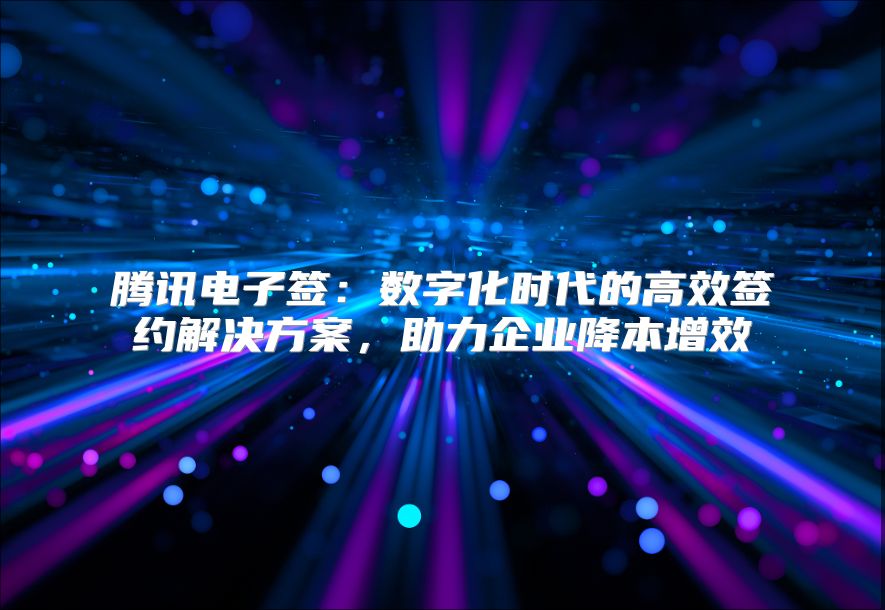 腾讯电子签：数字化时代的高效签约解决方案，助力企业降本增效