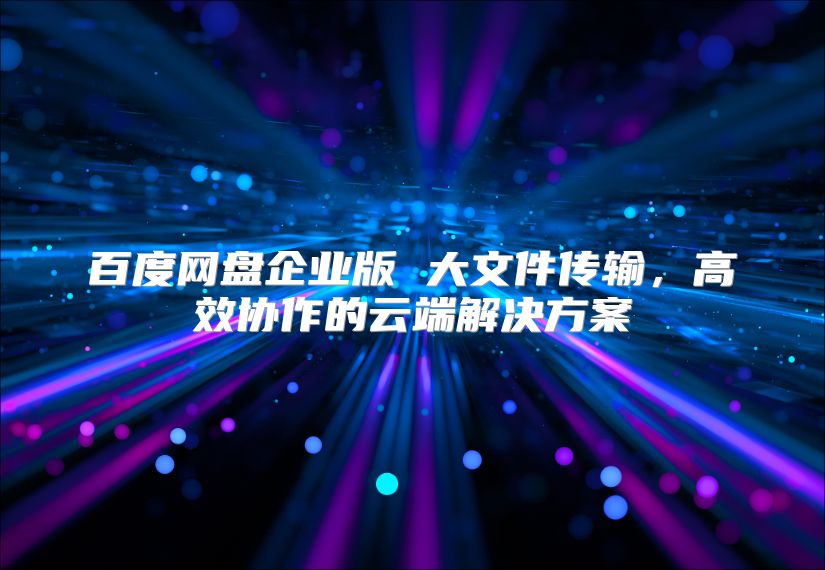 百度网盘企业版 大文件传输，高效协作的云端解决方案
