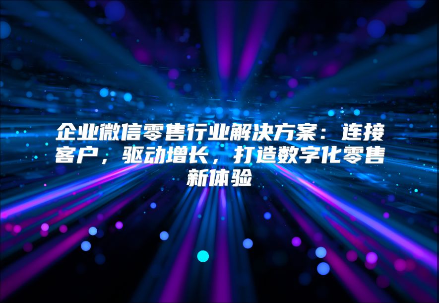 企业微信零售行业解决方案：连接客户，驱动增长，打造数字化零售新体验