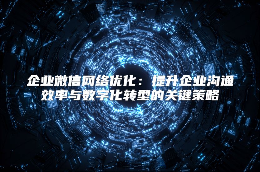 企业微信网络优化：提升企业沟通效率与数字化转型的关键策略