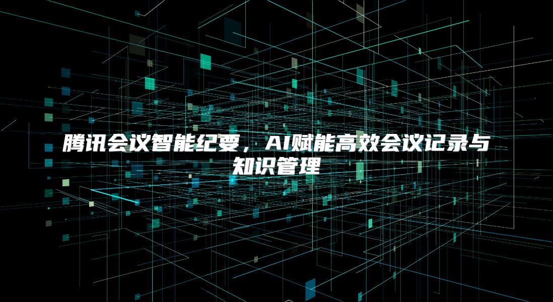 腾讯会议智能纪要，AI赋能高效会议记录与知识管理