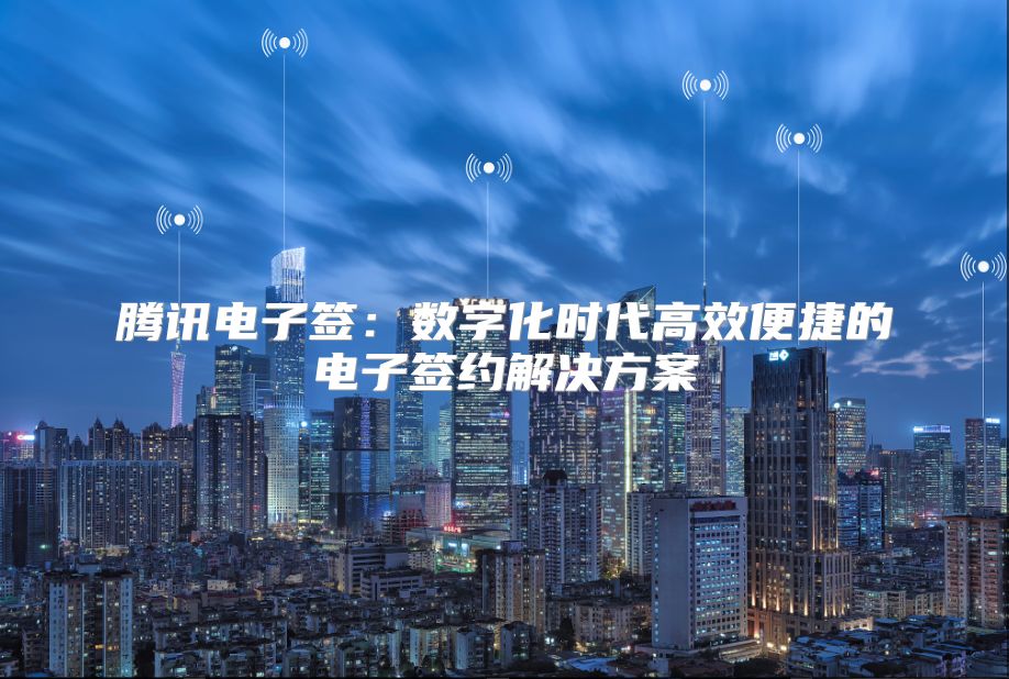 腾讯电子签：数字化时代高效便捷的电子签约解决方案