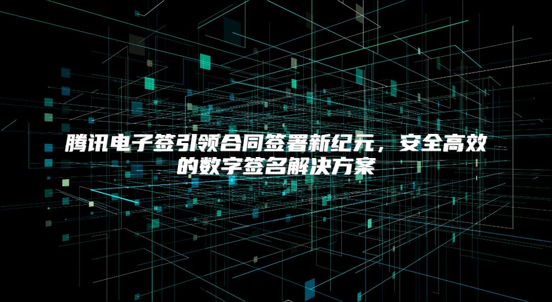 腾讯电子签引领合同签署新纪元，安全高效的数字签名解决方案