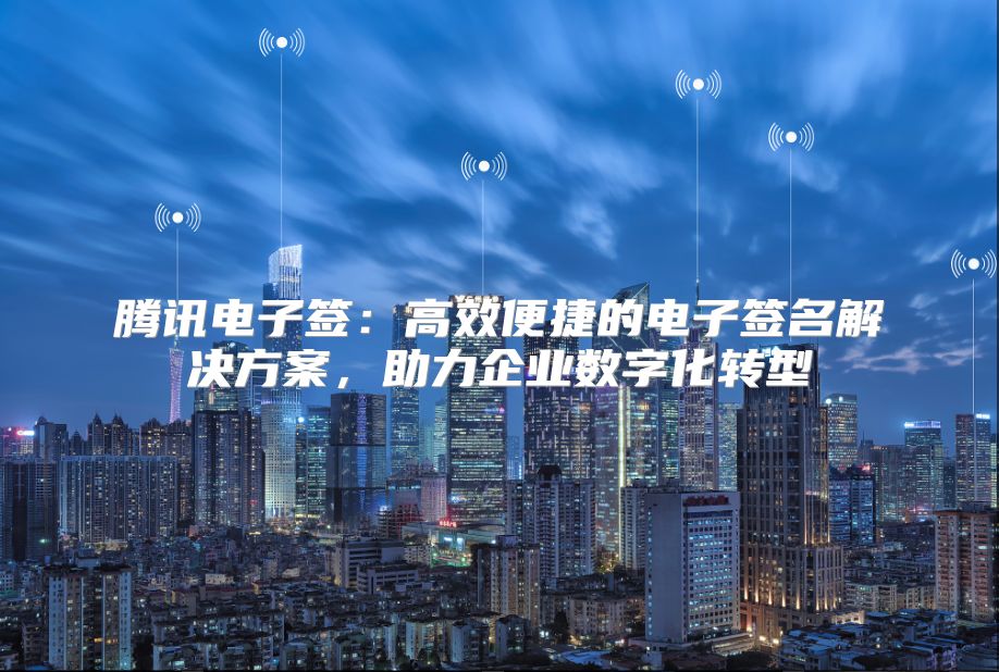 腾讯电子签：高效便捷的电子签名解决方案，助力企业数字化转型