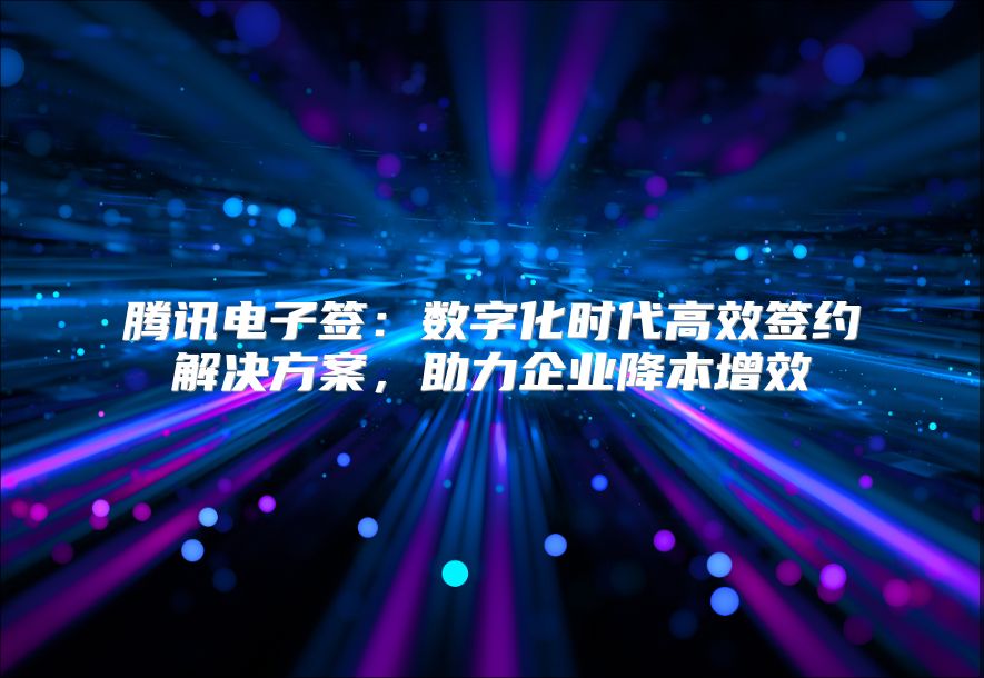 腾讯电子签：数字化时代高效签约解决方案，助力企业降本增效