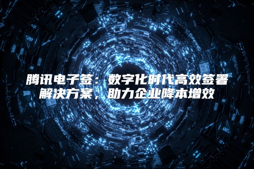 腾讯电子签：数字化时代高效签署解决方案，助力企业降本增效
