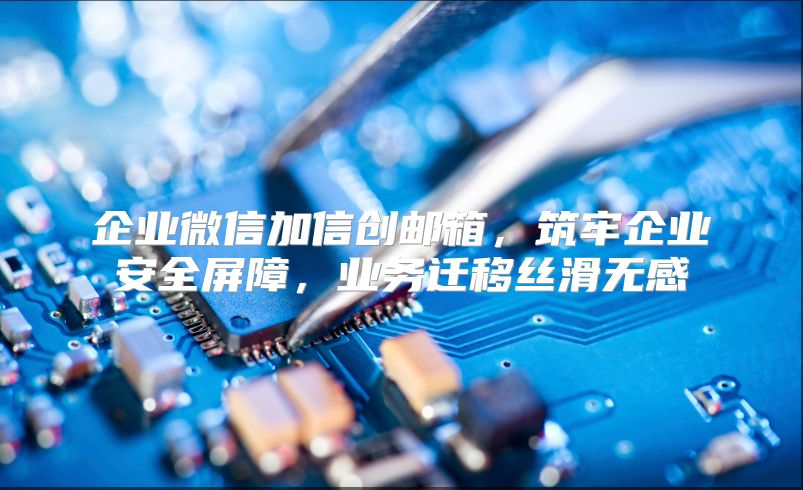 企业微信加信创邮箱，筑牢企业安全屏障，业务迁移丝滑无感