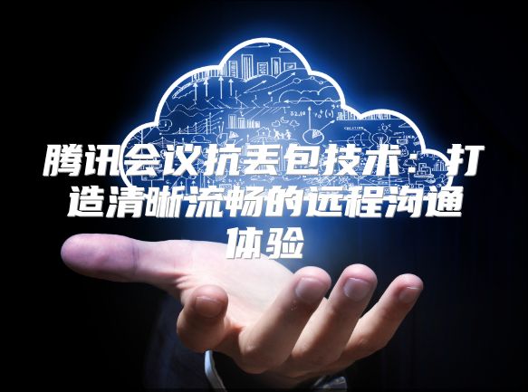 腾讯会议抗丢包技术：打造清晰流畅的远程沟通体验