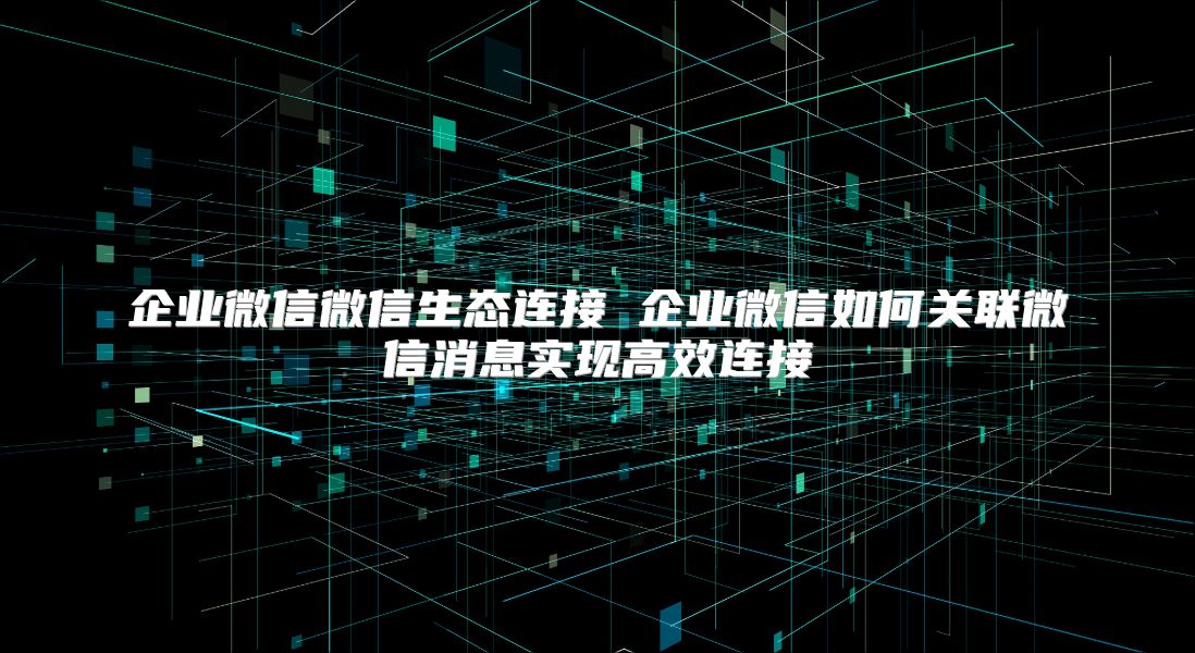 企业微信微信生态连接 企业微信如何关联微信消息实现高效连接