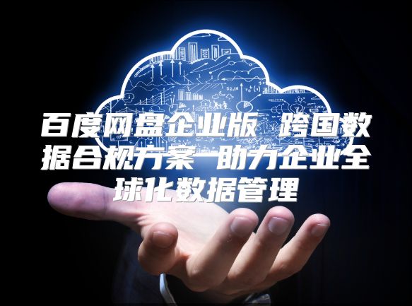百度网盘企业版 跨国数据合规方案 助力企业全球化数据管理