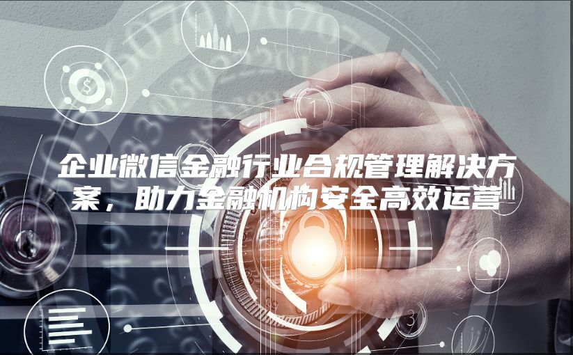 企业微信金融行业合规管理解决方案，助力金融机构安全高效运营