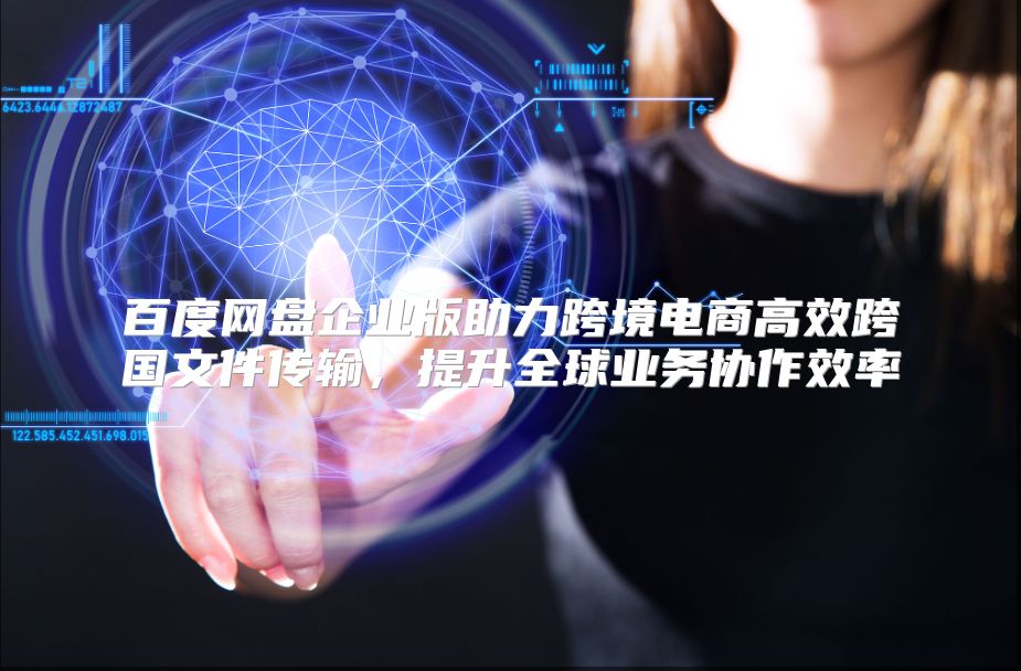 百度网盘企业版助力跨境电商高效跨国文件传输，提升全球业务协作效率