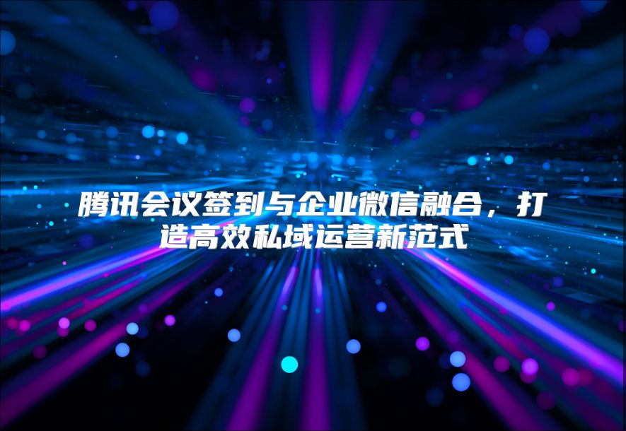 腾讯会议签到与企业微信融合，打造高效私域运营新范式
