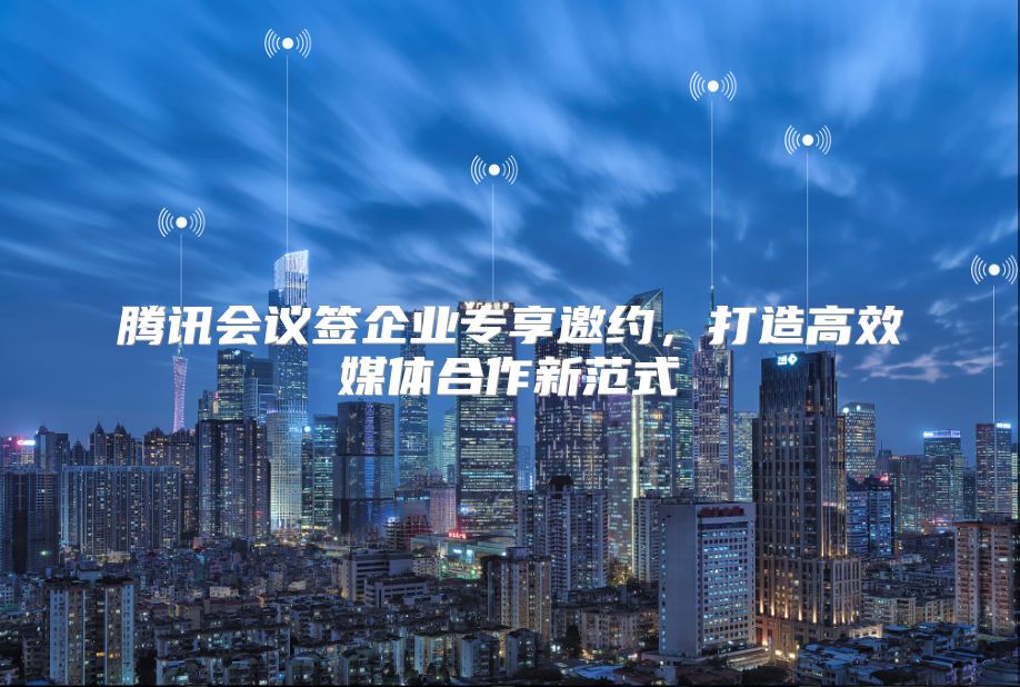 腾讯会议签企业专享邀约，打造高效媒体合作新范式
