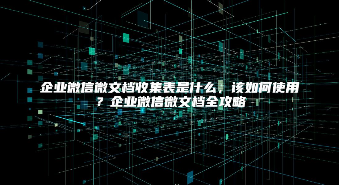 企业微信微文档收集表是什么，该如何使用？企业微信微文档全攻略