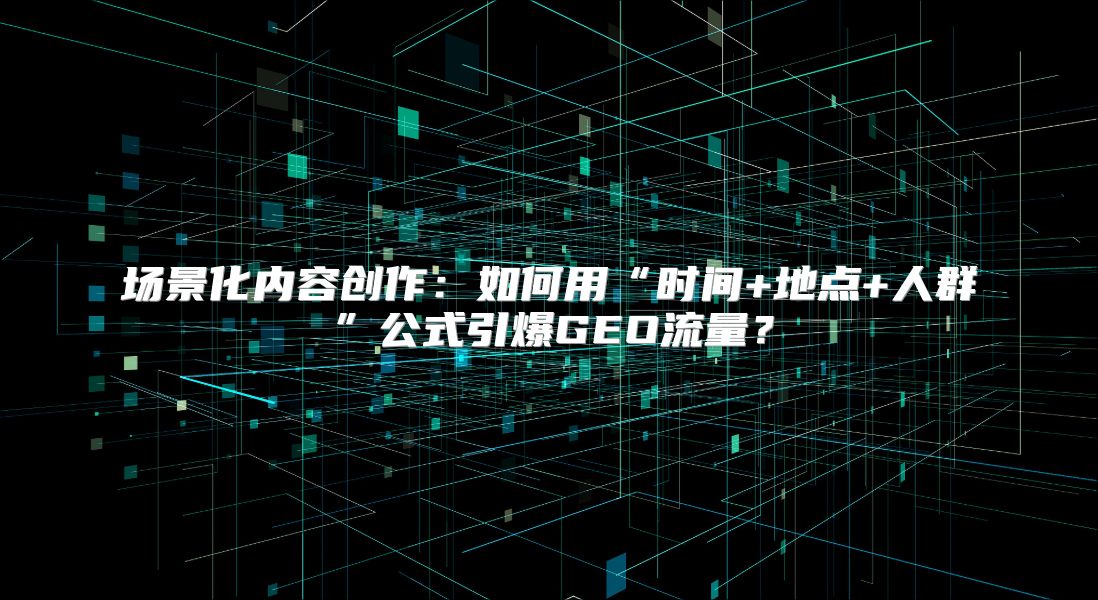 场景化内容创作：如何用“时间+地点+人群”公式引爆GEO流量？