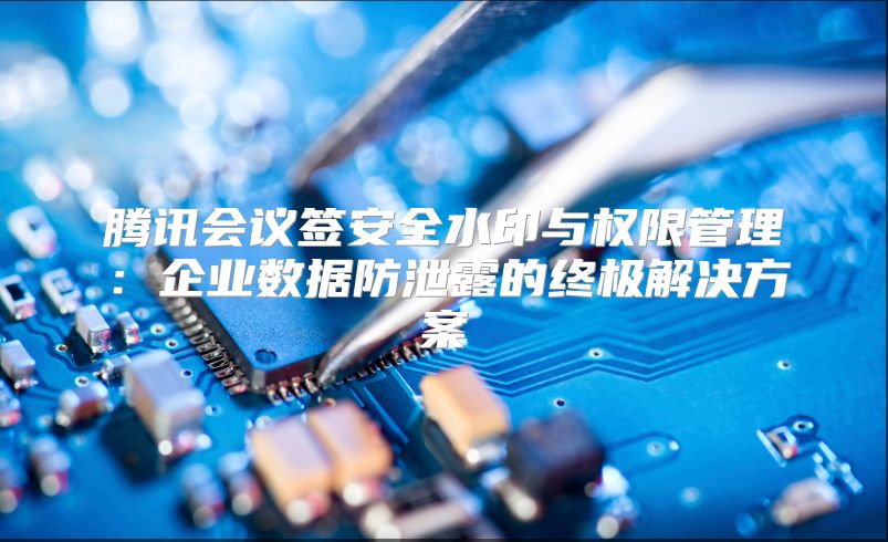 腾讯会议签安全水印与权限管理：企业数据防泄露的终极解决方案
