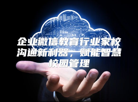 企业微信教育行业家校沟通新利器，赋能智慧校园管理