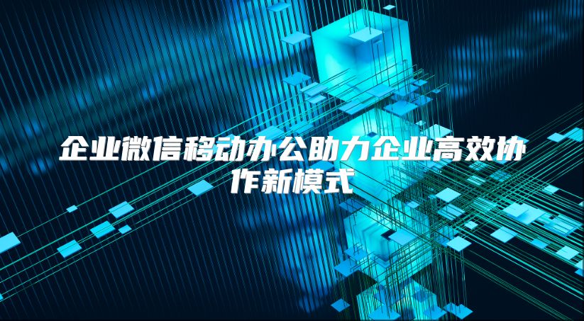 企业微信移动办公助力企业高效协作新模式