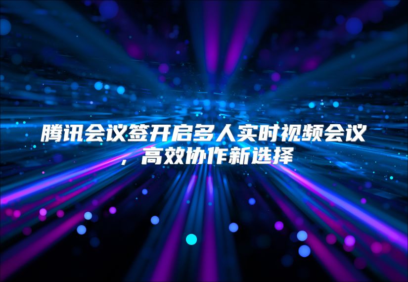腾讯会议签开启多人实时视频会议，高效协作新选择