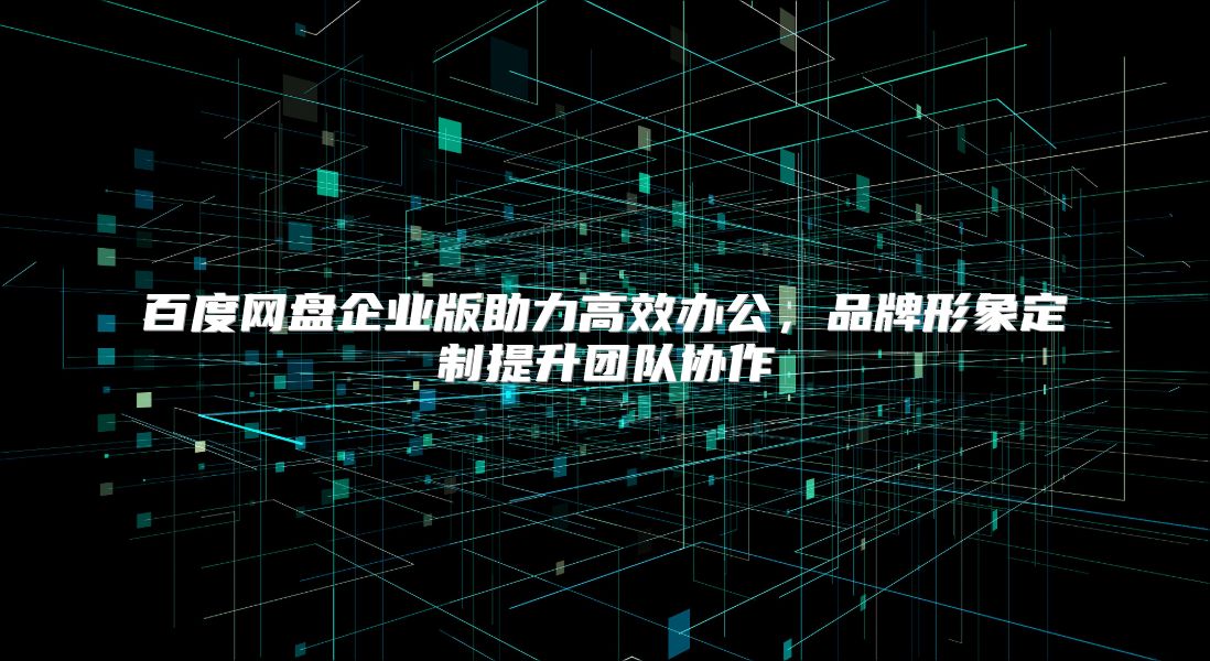 百度网盘企业版助力高效办公，品牌形象定制提升团队协作