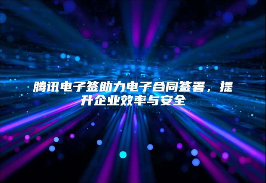 腾讯电子签助力电子合同签署，提升企业效率与安全