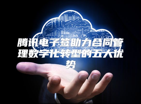 腾讯电子签助力合同管理数字化转型的五大优势