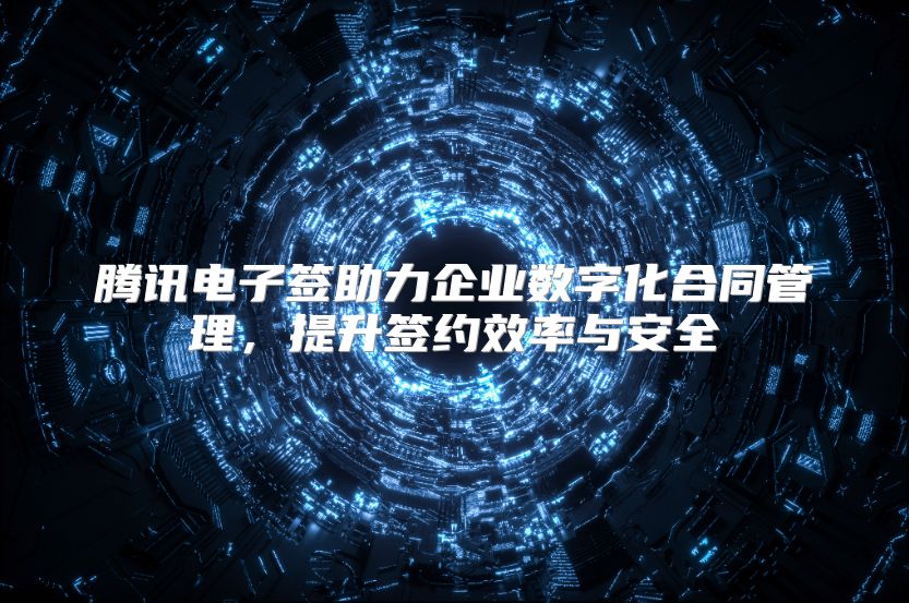 腾讯电子签助力企业数字化合同管理，提升签约效率与安全