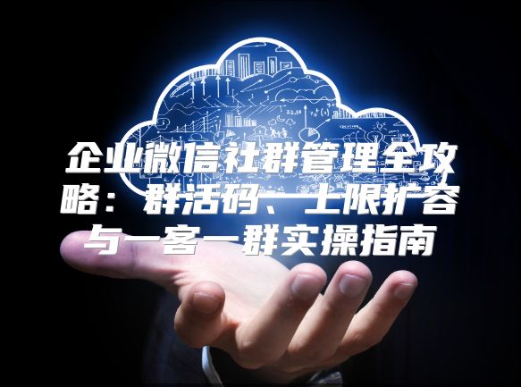企业微信社群管理全攻略：群活码、上限扩容与一客一群实操指南