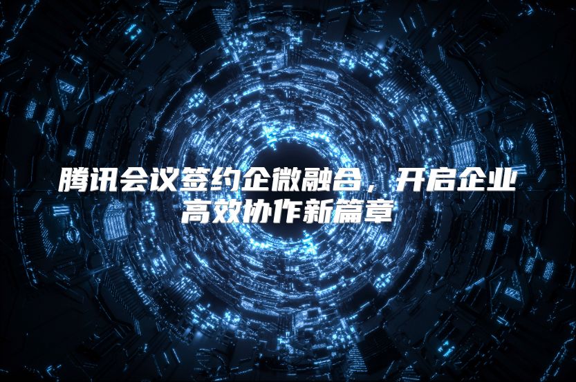 腾讯会议签约企微融合，开启企业高效协作新篇章