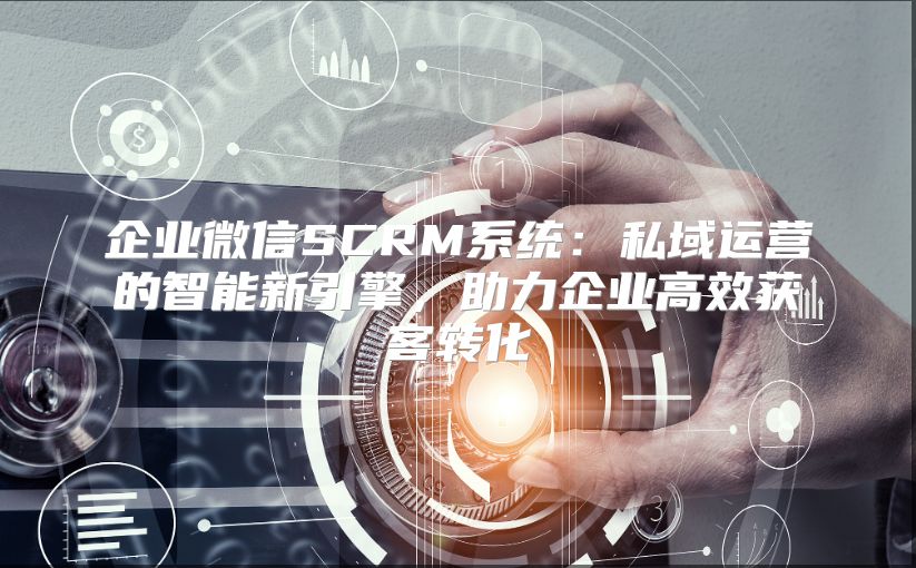 企业微信SCRM系统：私域运营的智能新引擎，助力企业高效获客转化