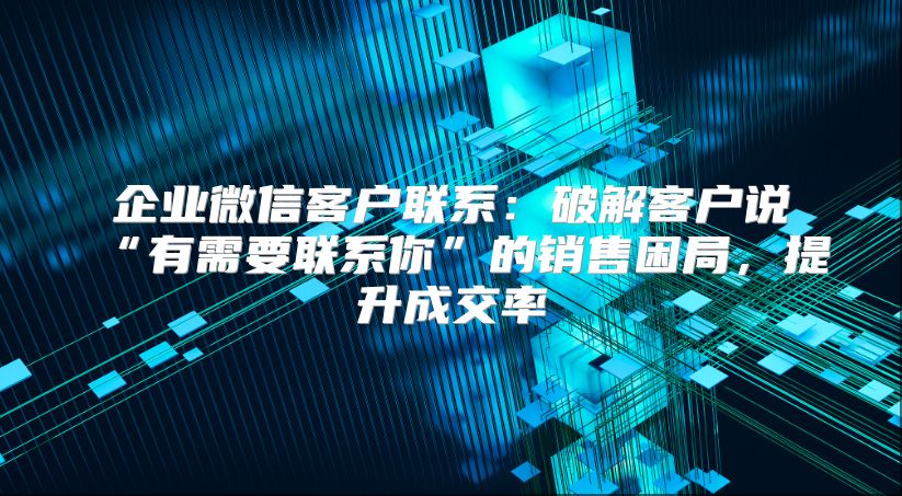 企业微信客户联系：破解客户说“有需要联系你”的销售困局，提升成交率