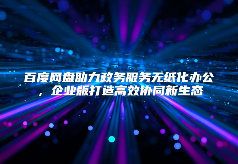 百度网盘助力政务服务无纸化办公，企业版打造高效协同新生态