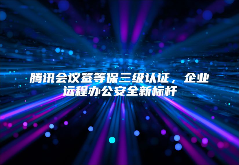 腾讯会议签等保三级认证，企业远程办公安全新标杆